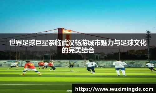 世界足球巨星亲临武汉畅游城市魅力与足球文化的完美结合